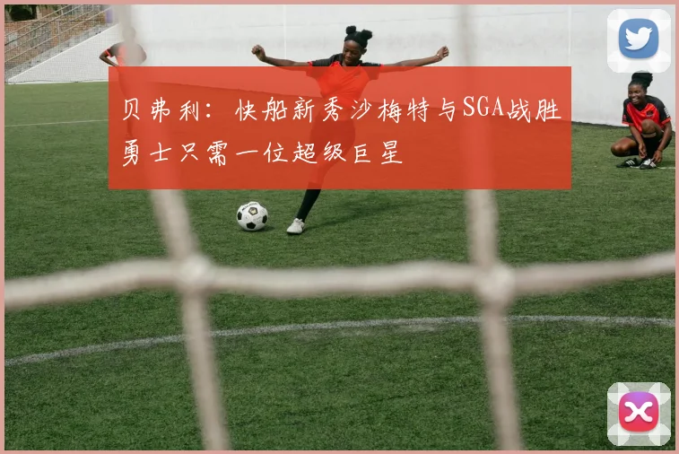贝弗利：快船新秀沙梅特与SGA战胜勇士只需一位超级巨星