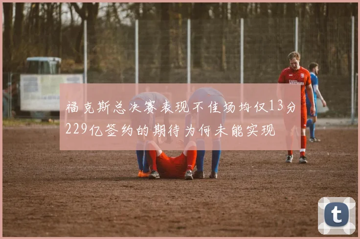 福克斯总决赛表现不佳场均仅13分229亿签约的期待为何未能实现