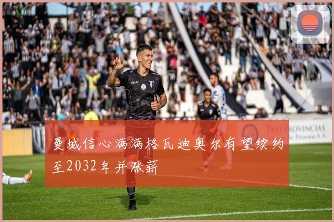曼城信心满满格瓦迪奥尔有望续约至2032年并涨薪