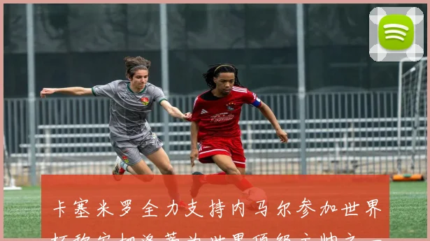 卡塞米罗全力支持内马尔参加世界杯称安切洛蒂为世界顶级主帅之一