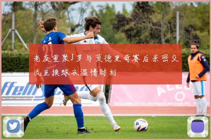 老友重聚J罗与莫德里奇赛后亲密交流互换球衣温情时刻