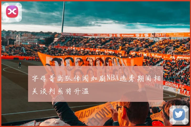 字母哥离队传闻加剧NBA选秀期间相关谈判或将升温
