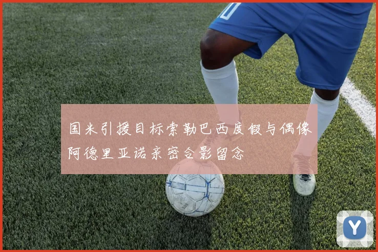 国米引援目标索勒巴西度假与偶像阿德里亚诺亲密合影留念