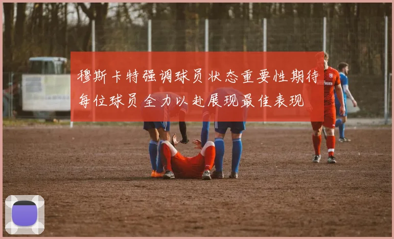 穆斯卡特强调球员状态重要性期待每位球员全力以赴展现最佳表现