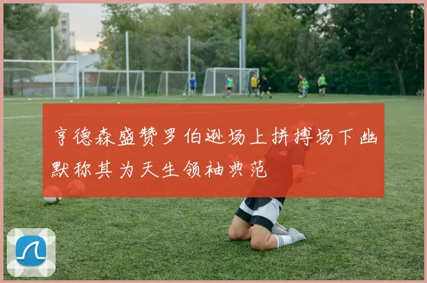 亨德森盛赞罗伯逊场上拼搏场下幽默称其为天生领袖典范