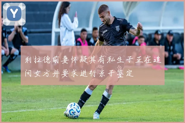 利拉德前妻怀疑其有私生子正在追问女方并要求进行亲子鉴定