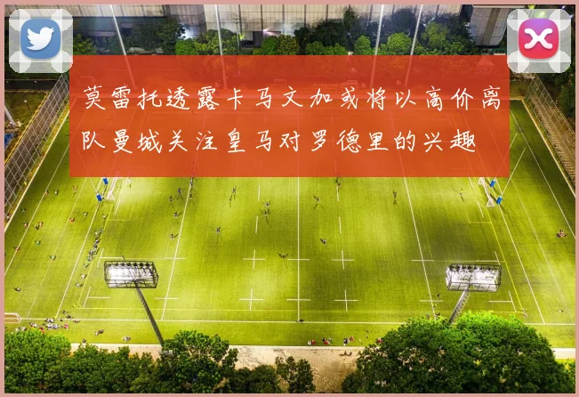 莫雷托透露卡马文加或将以高价离队曼城关注皇马对罗德里的兴趣