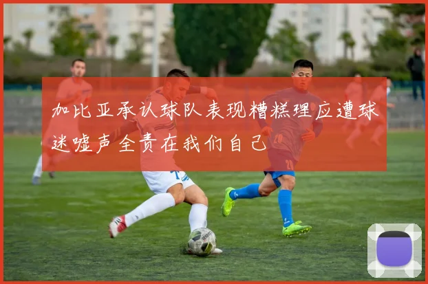 加比亚承认球队表现糟糕理应遭球迷嘘声全责在我们自己
