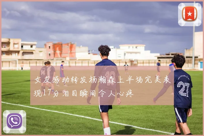 女友感动转发杨瀚森上半场完美表现17分泪目瞬间令人心疼