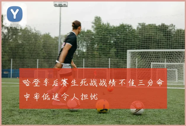 哈登季后赛生死战战绩不佳三分命中率低迷令人担忧