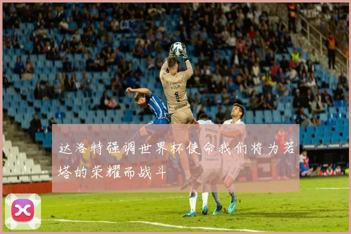 达洛特强调世界杯使命我们将为若塔的荣耀而战斗