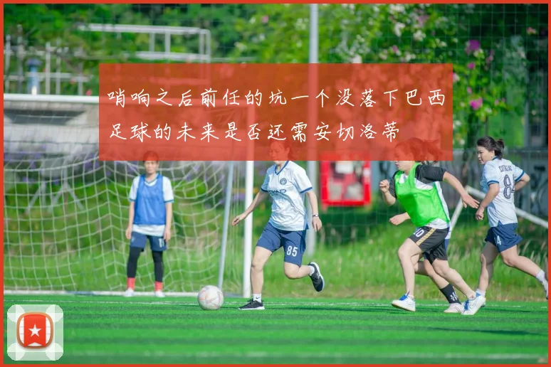 哨响之后前任的坑一个没落下巴西足球的未来是否还需安切洛蒂