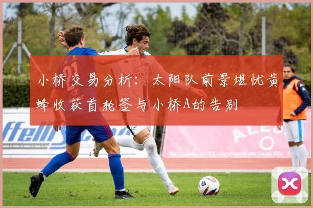 小桥交易分析：太阳队前景堪忧黄蜂收获首轮签与小桥A的告别