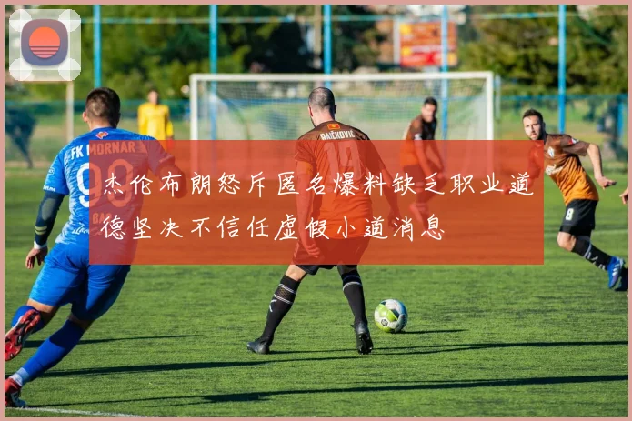 杰伦布朗怒斥匿名爆料缺乏职业道德坚决不信任虚假小道消息