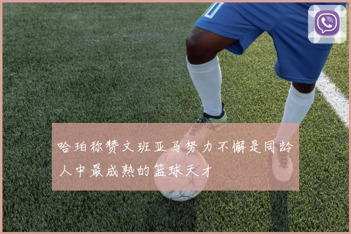 哈珀称赞文班亚马努力不懈是同龄人中最成熟的篮球天才