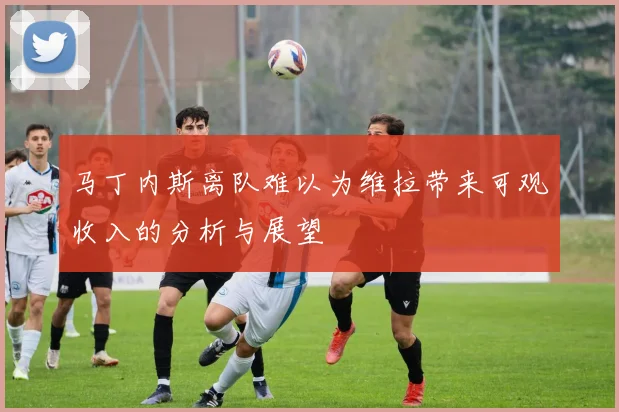 马丁内斯离队难以为维拉带来可观收入的分析与展望