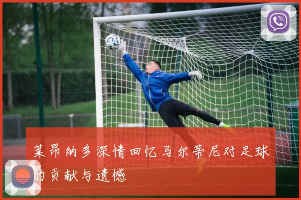 莱昂纳多深情回忆马尔蒂尼对足球的贡献与遗憾
