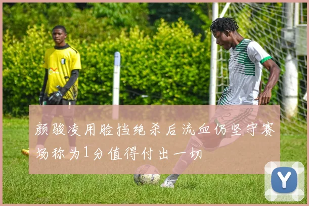 颜骏凌用脸挡绝杀后流血仍坚守赛场称为1分值得付出一切