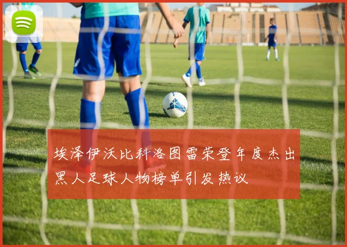 埃泽伊沃比科洛图雷荣登年度杰出黑人足球人物榜单引发热议