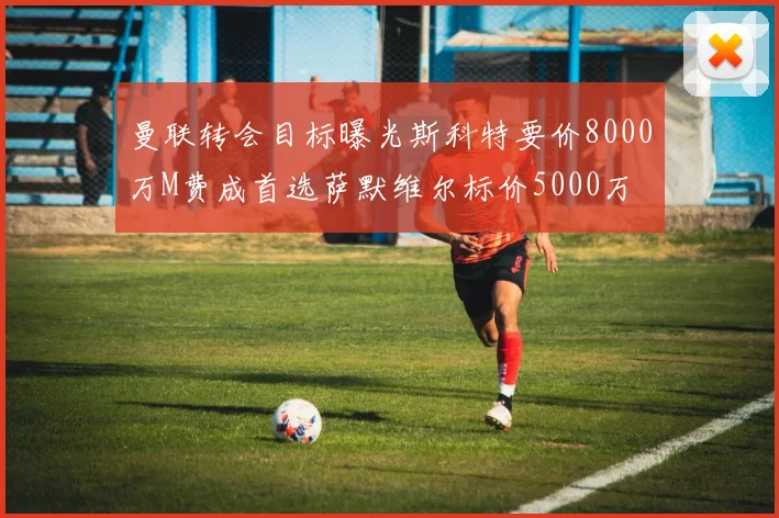 曼联转会目标曝光斯科特要价8000万M费成首选萨默维尔标价5000万