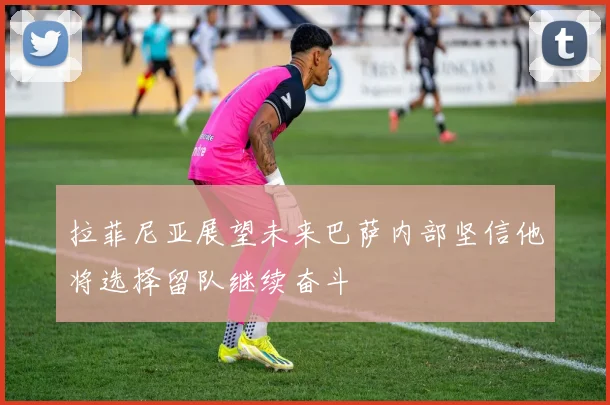拉菲尼亚展望未来巴萨内部坚信他将选择留队继续奋斗