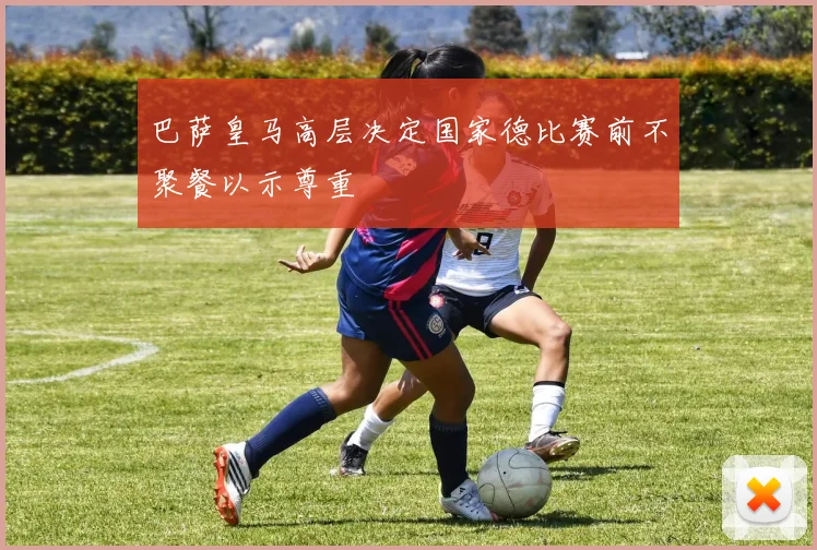 巴萨皇马高层决定国家德比赛前不聚餐以示尊重