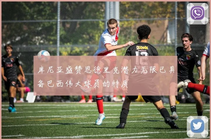库尼亚盛赞恩德里克潜力无限已具备巴西伟大球员的特质