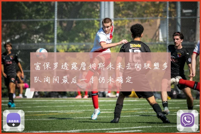 富保罗透露詹姆斯未来去向联盟多队询问最后一季仍未确定