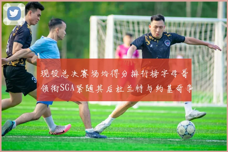 现役总决赛场均得分排行榜字母哥领衔SGA紧随其后杜兰特与约基奇争夺第三名