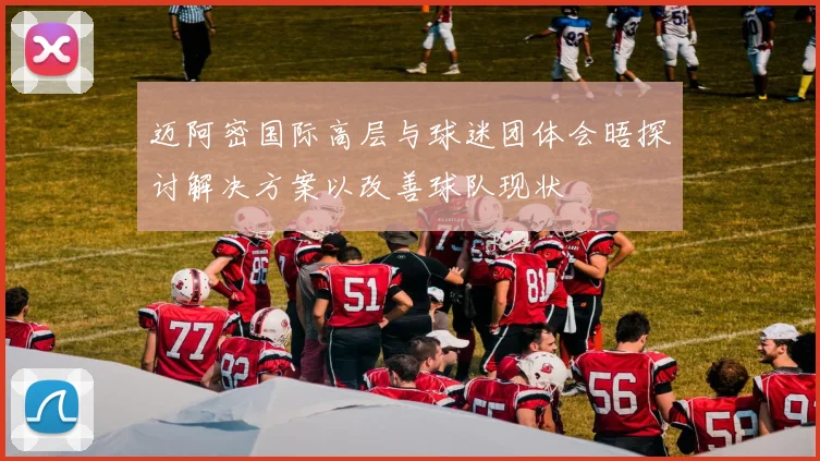 迈阿密国际高层与球迷团体会晤探讨解决方案以改善球队现状