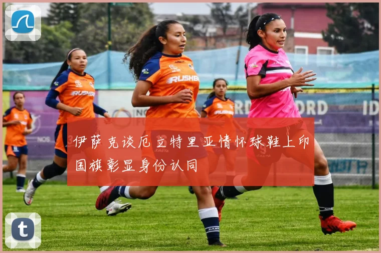 伊萨克谈厄立特里亚情怀球鞋上印国旗彰显身份认同